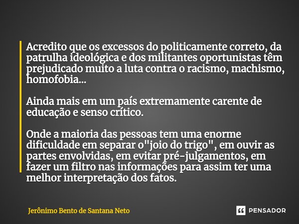 Acredito que os excessos do politicamente correto, da patrulha ideológica e dos militantes oportunistas têm prejudicado muito a luta contra o racismo, machismo... Frase de Jerônimo Bento de Santana Neto.