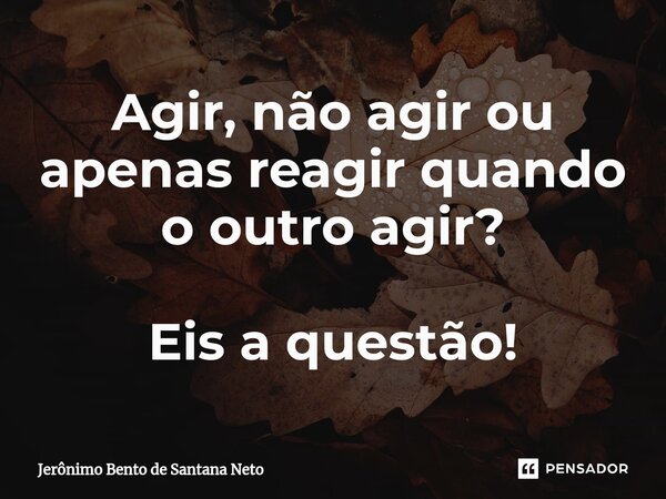 ⁠Agir, não agir ou apenas reagir quando o outro agir? Eis a questão!... Frase de Jerônimo Bento de Santana Neto.