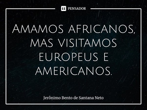 ⁠Amamos africanos, mas visitamos europeus e americanos.... Frase de Jerônimo Bento de Santana Neto.