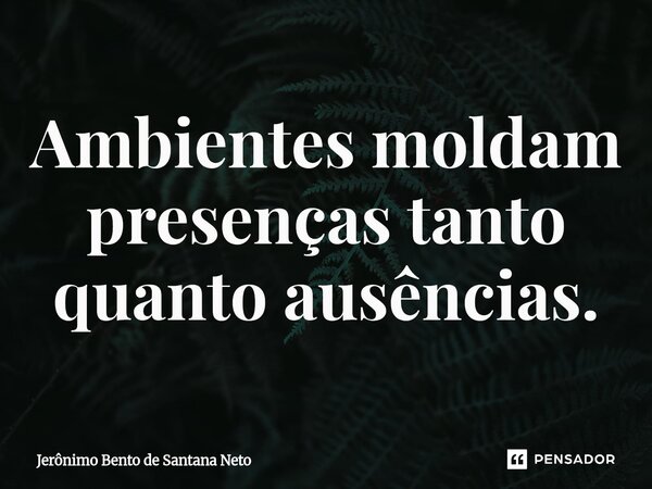 ⁠Ambientes moldam presenças tanto quanto ausências.... Frase de Jerônimo Bento de Santana Neto.