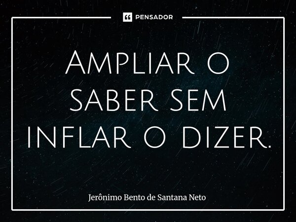 Ampliar o saber sem inflar o dizer.... Frase de Jerônimo Bento de Santana Neto.
