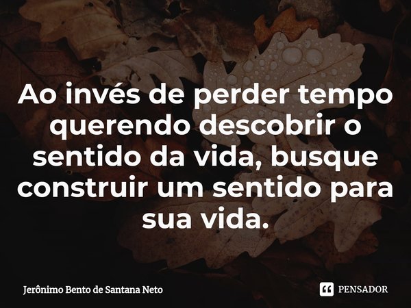 ⁠Ao invés de perder tempo querendo descobrir o sentido da vida, busque construir um sentido para sua vida.... Frase de Jerônimo Bento de Santana Neto.
