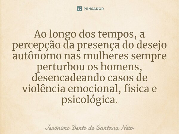 ⁠Ao longo dos tempos, a percepção da presença do desejo autônomo nas mulheres sempre perturbou os homens, desencadeando casos de violência emocional, física e p... Frase de Jerônimo Bento de Santana Neto.