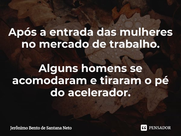 Após a entrada das mulheres no mercado de trabalho. Alguns homens se acomodaram e tiraram o pé do acelerador.... Frase de Jerônimo Bento de Santana Neto.