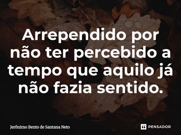 Arrependido por não ter percebido a tempo que aquilo já não fazia sentido.... Frase de Jerônimo Bento de Santana Neto.