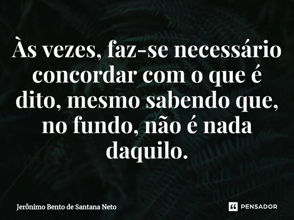 ⁠Às vezes, faz-se necessário concordar com o que é dito, mesmo sabendo que, no fundo, não é nada daquilo.... Frase de Jerônimo Bento de Santana Neto.
