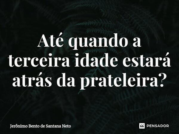 ⁠Até quando a terceira idade estará atrás da prateleira?... Frase de Jerônimo Bento de Santana Neto.