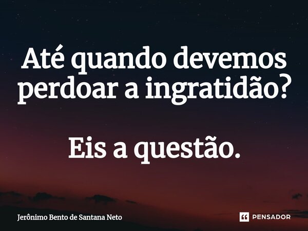 Até quando devemos perdoar a ingratidão? Eis a questão.... Frase de Jerônimo Bento de Santana Neto.