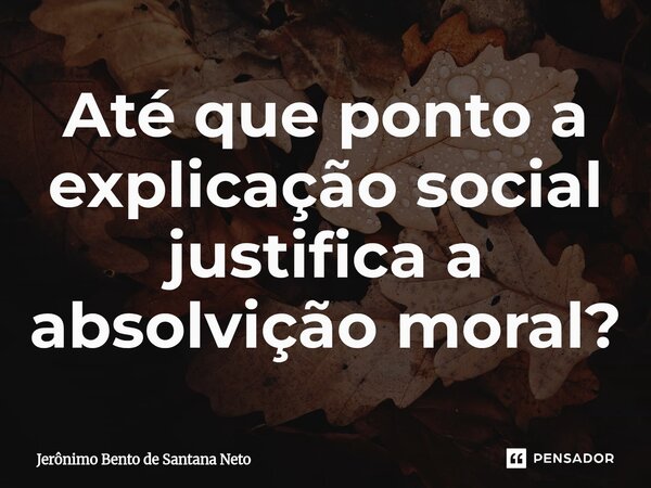 Até que ponto a explicação social justifica a absolvição moral?... Frase de Jerônimo Bento de Santana Neto.