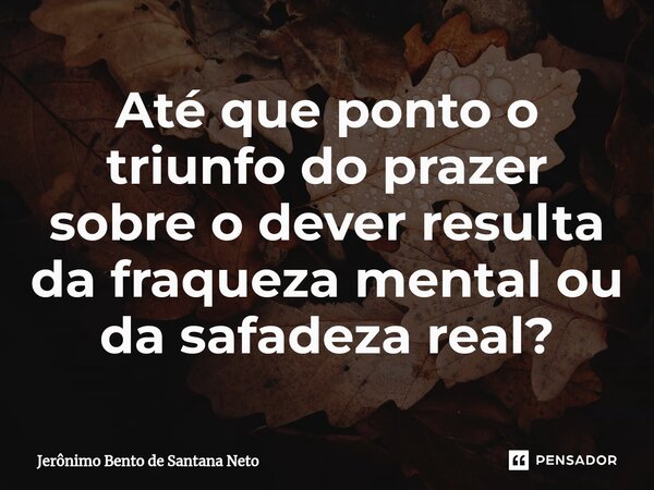 ⁠Até que ponto o triunfo do prazer sobre o dever resulta da fraqueza mental ou da safadeza real?... Frase de Jerônimo Bento de Santana Neto.