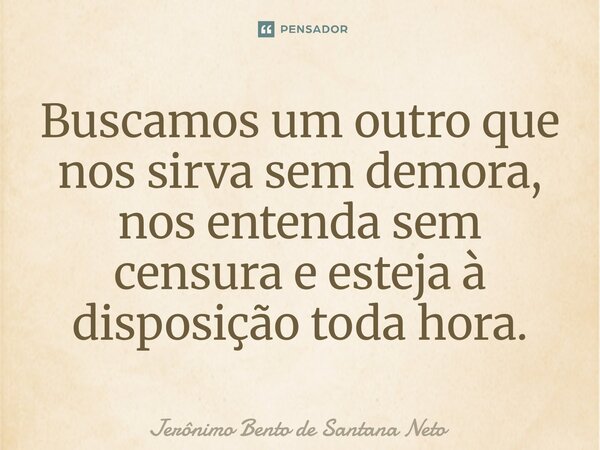 ⁠Buscamos um outro que nos sirva sem demora, nos entenda sem censura e esteja à disposição toda hora.... Frase de Jerônimo Bento de Santana Neto.