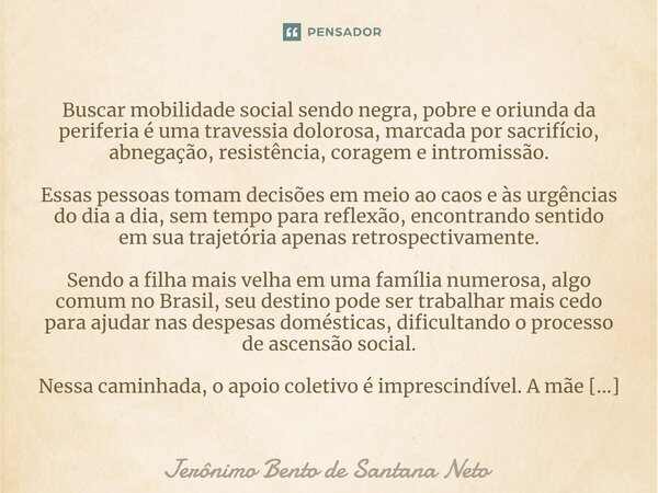 ⁠Buscar mobilidade social sendo negra, pobre e oriunda da periferia é uma travessia dolorosa, marcada por sacrifício, abnegação, resistência, coragem e intromis... Frase de Jerônimo Bento de Santana Neto.