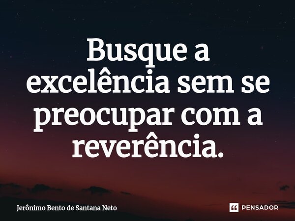 ⁠Busque a excelência sem se preocupar com a reverência.... Frase de Jerônimo Bento de Santana Neto.