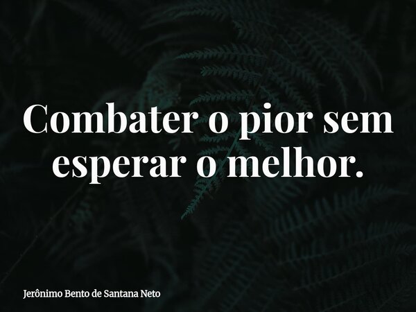 Combater o pior sem esperar o melhor.... Frase de Jerônimo Bento de Santana Neto.