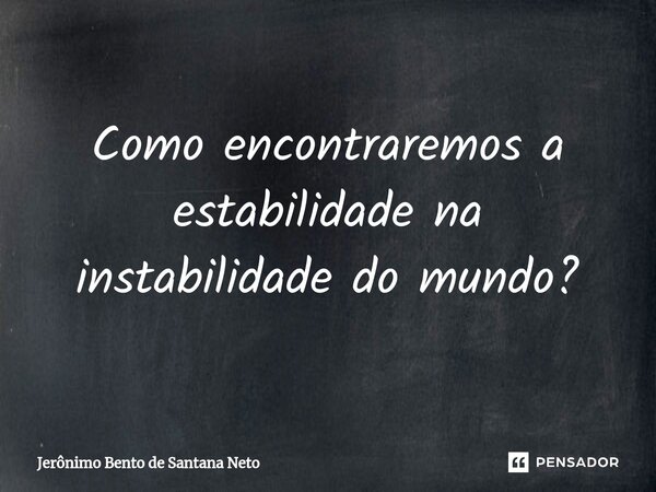 Como encontraremos a estabilidade na instabilidade do mundo?... Frase de Jerônimo Bento de Santana Neto.