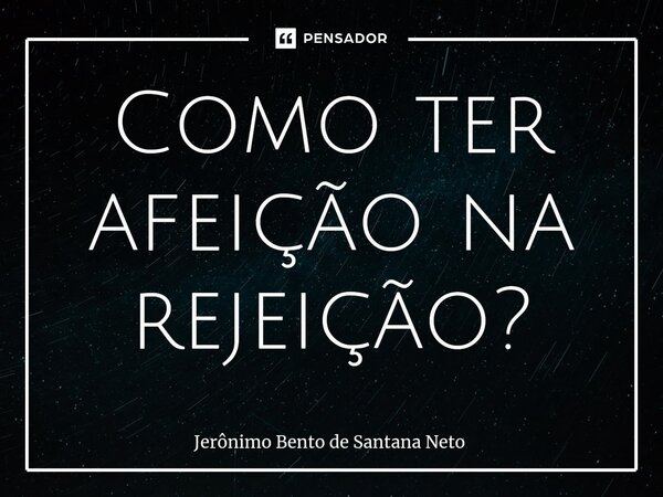 Como ter afeição na rejeição?... Frase de Jerônimo Bento de Santana Neto.