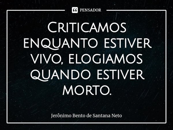 Criticamos enquanto estiver vivo, ⁠elogiamos quando estiver morto.... Frase de Jerônimo Bento de Santana Neto.