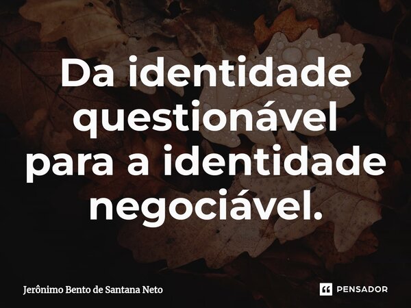Da identidade questionável para a identidade negociável.... Frase de Jerônimo Bento de Santana Neto.