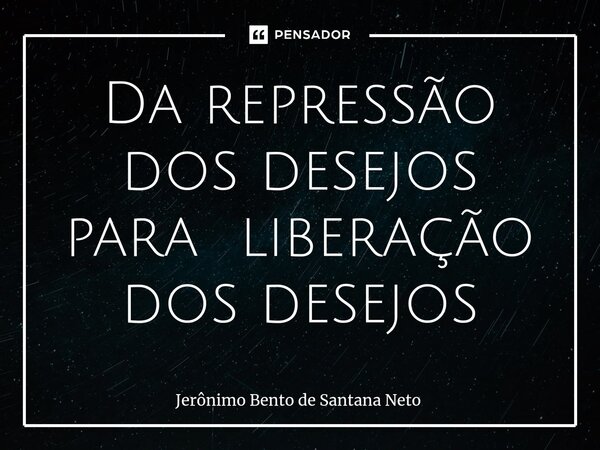 ⁠Da repressão dos desejos para liberação dos desejos... Frase de Jerônimo Bento de Santana Neto.