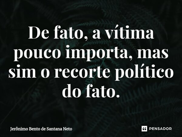 ⁠De fato, a vítima pouco importa, mas sim o recorte político do fato.... Frase de Jerônimo Bento de Santana Neto.