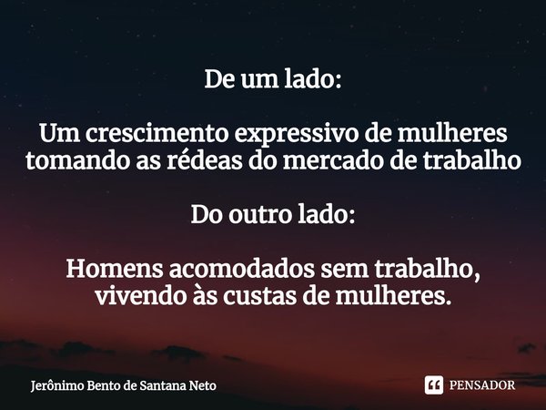 ⁠De um lado: Um crescimento expressivo de mulheres tomando as rédeas do mercado de trabalho Do outro lado: Homens acomodados sem trabalho, vivendo às custas de ... Frase de Jerônimo Bento de Santana Neto.