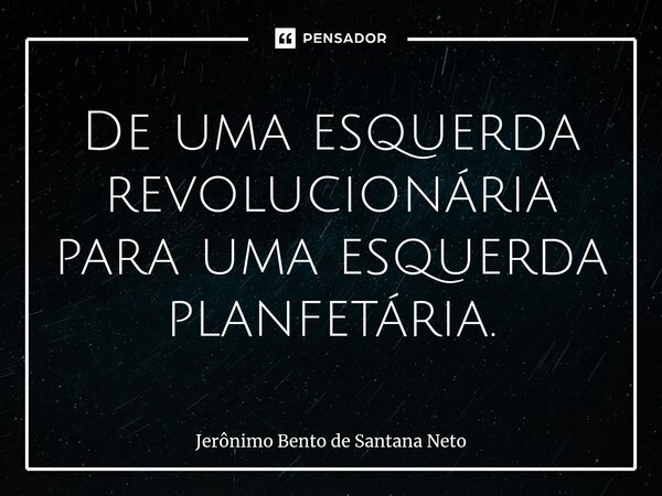 ⁠De uma esquerda revolucionária para uma esquerda planfetária.... Frase de Jerônimo Bento de Santana Neto.