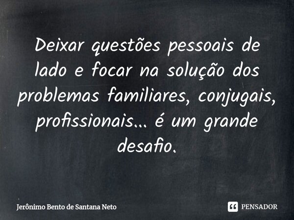 ⁠Deixar questões pessoais de lado e focar na solução dos problemas familiares, conjugais, profissionais... é um grande desafio.... Frase de Jerônimo Bento de Santana Neto.