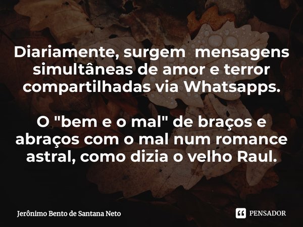 ⁠Diariamente, surgem mensagens simultâneas de amor e terror compartilhadas via Whatsapps. O "bem e o mal" de braços e abraços com o mal num romance as... Frase de Jerônimo Bento de Santana Neto.