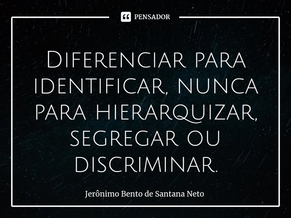 ⁠Diferenciar para identificar, nunca para hierarquizar, segregar ou discriminar.... Frase de Jerônimo Bento de Santana Neto.