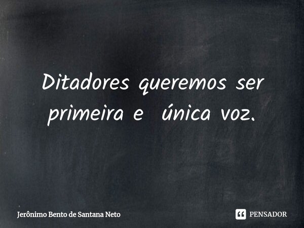 ⁠Ditadores queremos ser primeira e única voz.... Frase de Jerônimo Bento de Santana Neto.