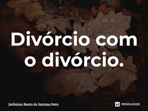 ⁠Divórcio com o divórcio.... Frase de Jerônimo Bento de Santana Neto.
