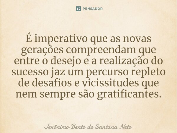 ⁠É imperativo que as novas gerações compreendam que entre o desejo e a realização do sucesso jaz um percurso repleto de desafios e vicissitudes que nem sempre s... Frase de Jerônimo Bento de Santana Neto.
