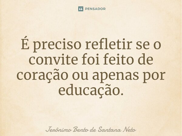 É preciso refletir se o convite foi feito de coração ou apenas por educação.... Frase de Jerônimo Bento de Santana Neto.