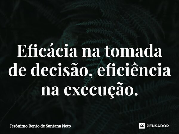 Eficácia na tomada de decisão, eficiência na execução.... Frase de Jerônimo Bento de Santana Neto.
