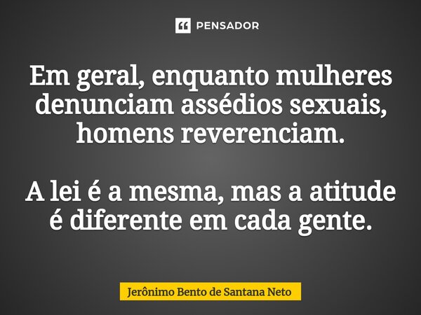 ⁠Em geral, enquanto mulheres denunciam assédios sexuais, homens reverenciam. A lei é a mesma, mas a atitude é diferente em cada gente.... Frase de Jerônimo Bento de Santana Neto.