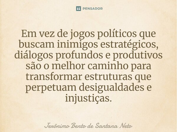 ⁠Em vez de jogos políticos que buscam inimigos estratégicos, diálogos profundos e produtivos são o melhor caminho para transformar estruturas que perpetuam desi... Frase de Jerônimo Bento de Santana Neto.