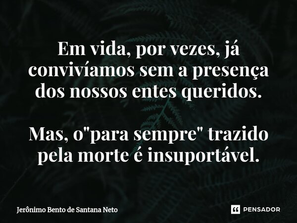 Em vida, por vezes, já convivíamos sem a presença dos nossos entes queridos. Mas, o "para sempre" trazido pela morte é insuportável.... Frase de Jerônimo Bento de Santana Neto.