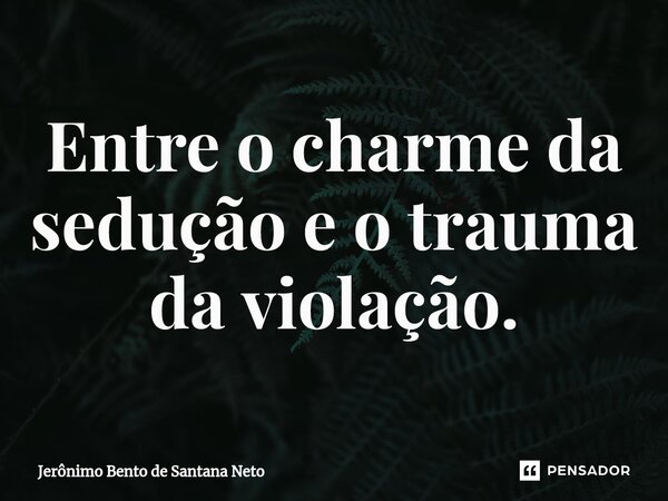 Entre o charme da sedução e o trauma da violação.... Frase de Jerônimo Bento de Santana Neto.