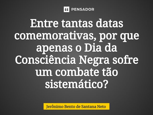 Entre tantas datas comemorativas, por que apenas o Dia da Consciência Negra sofre um combate tão sistemático?... Frase de Jerônimo Bento de Santana Neto.
