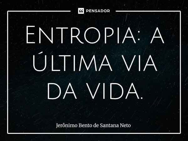 ⁠Entropia: a última via da vida.... Frase de Jerônimo Bento de Santana Neto.