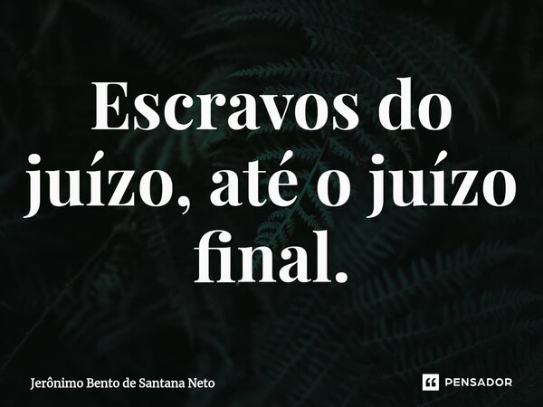 Escravos do juízo, até o juízo final.... Frase de Jerônimo Bento de Santana Neto.