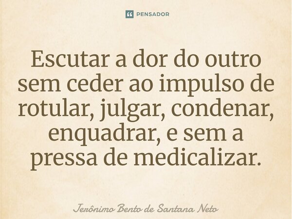 ⁠Escutar a dor do outro sem ceder ao impulso de rotular, julgar, condenar, enquadrar, e sem a pressa de medicalizar.... Frase de Jerônimo Bento de Santana Neto.