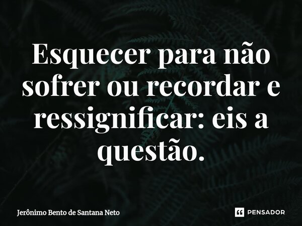 Esquecer para não sofrer ou recordar e ressignificar: eis a questão.... Frase de Jerônimo Bento de Santana Neto.