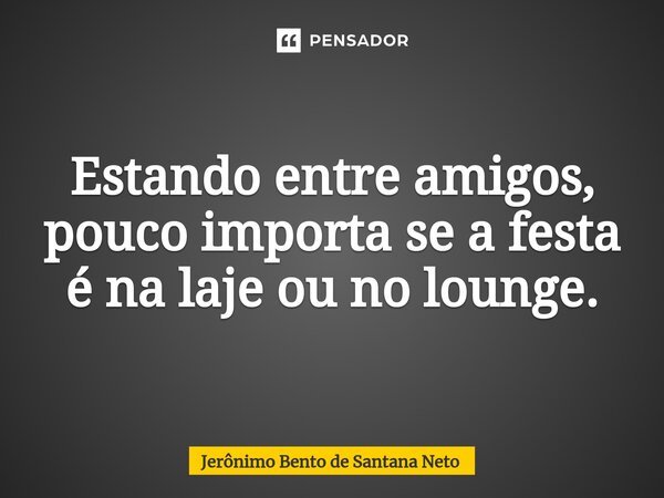 ⁠Estando entre amigos, pouco importa se a festa é na laje ou no lounge.... Frase de Jerônimo Bento de Santana Neto.
