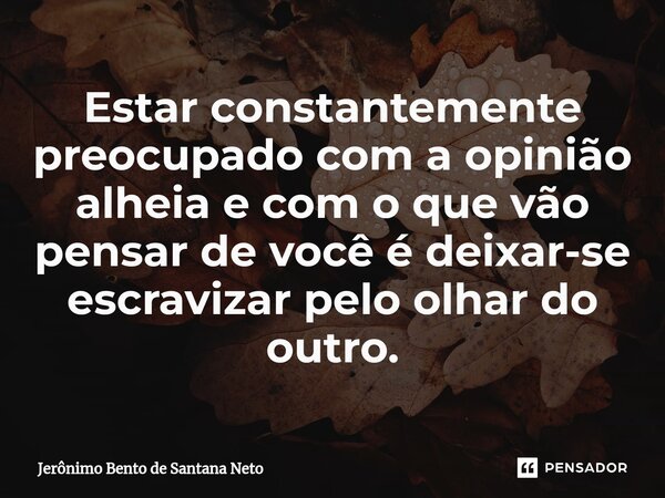 Estar constantemente preocupado com a opinião alheia e com o que vão pensar de você é deixar-se escravizar pelo olhar do outro.... Frase de Jerônimo Bento de Santana Neto.