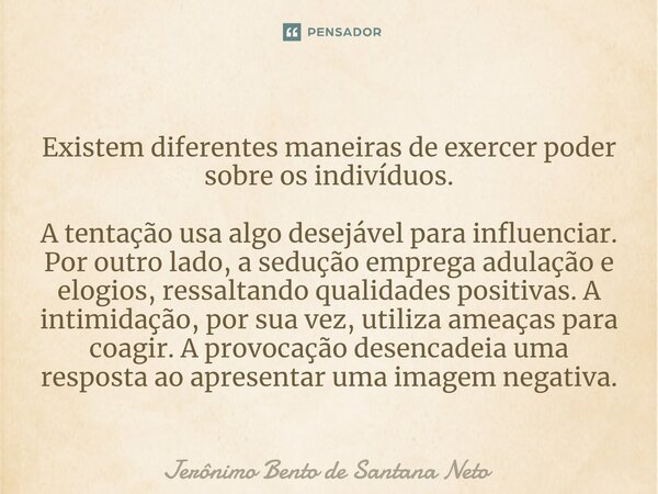 ⁠Existem diferentes maneiras de exercer poder sobre os indivíduos. A tentação usa algo desejável para influenciar. Por outro lado, a sedução emprega adulação e ... Frase de Jerônimo Bento de Santana Neto.