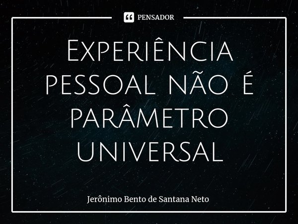 ⁠Experiência pessoal não é parâmetro universal... Frase de Jerônimo Bento de Santana Neto.