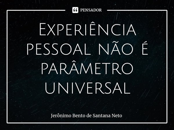 ⁠Experiência pessoal não é parâmetro universal... Frase de Jerônimo Bento de Santana Neto.