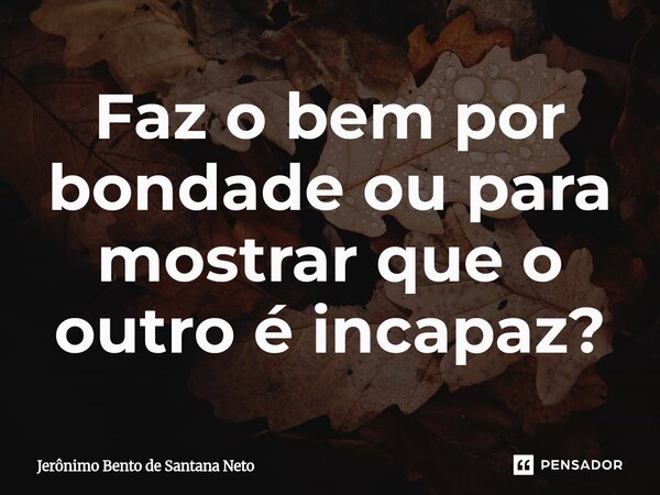 ⁠Faz o bem por bondade ou para mostrar que o outro é incapaz?... Frase de Jerônimo Bento de Santana Neto.