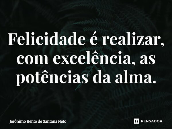 Felicidade é realizar, com excelência, as potências da alma.... Frase de Jerônimo Bento de Santana Neto.
